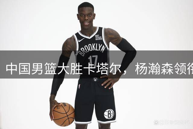 中国男篮大胜卡塔尔，杨瀚森领衔三大亮眼表现